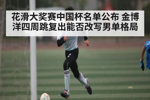 花滑大奖赛中国杯名单公布 金博洋四周跳复出能否改写男单格局